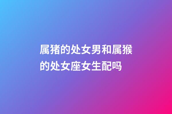 属猪的处女男和属猴的处女座女生配吗