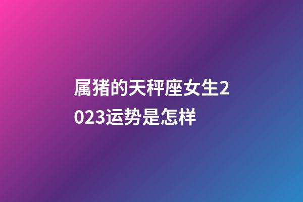 属猪的天秤座女生2023运势是怎样-第1张-星座运势-玄机派