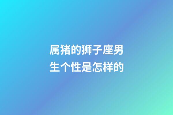 属猪的狮子座男生个性是怎样的-第1张-星座运势-玄机派