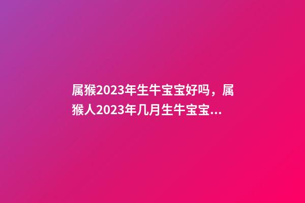 属猴2023年生牛宝宝好吗，属猴人2023年几月生牛宝宝好