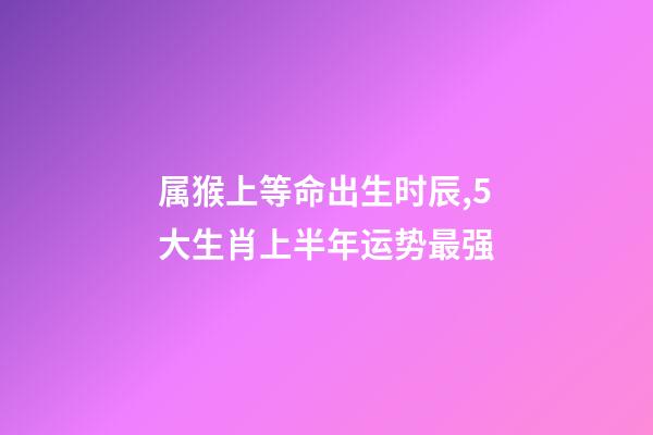 属猴上等命出生时辰,5大生肖上半年运势最强-第1张-观点-玄机派