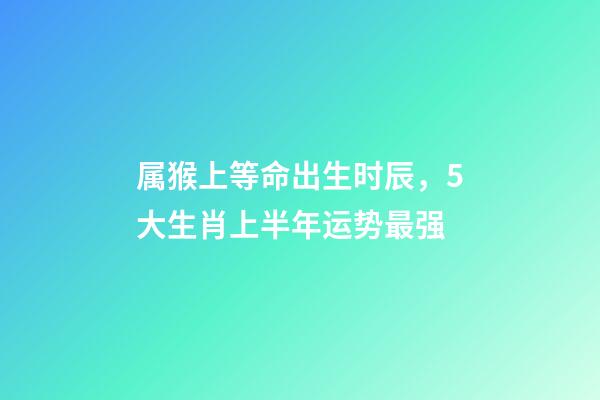 属猴上等命出生时辰，5大生肖上半年运势最强-第1张-观点-玄机派