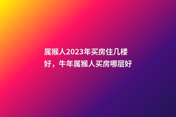 属猴人2023年买房住几楼好，牛年属猴人买房哪层好