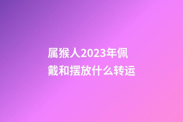 属猴人2023年佩戴和摆放什么转运