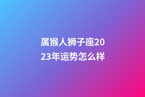 属猴人狮子座2023年运势怎么样-第1张-星座运势-玄机派