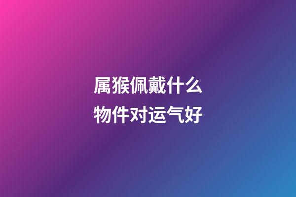 属猴佩戴什么物件对运气好