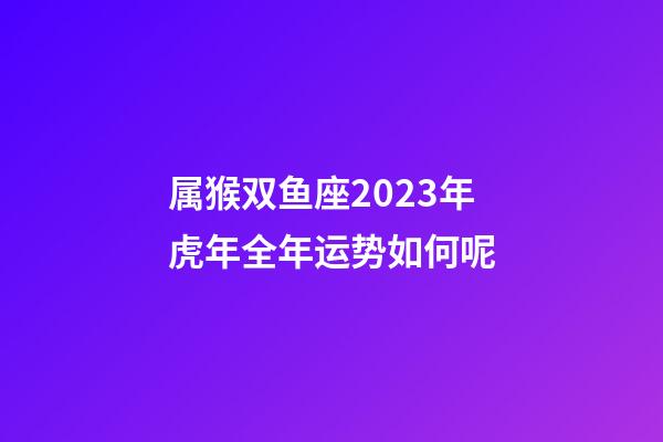 属猴双鱼座2023年虎年全年运势如何呢