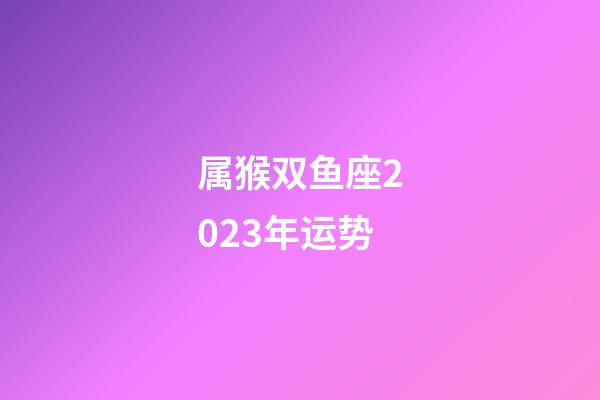 属猴双鱼座2023年运势