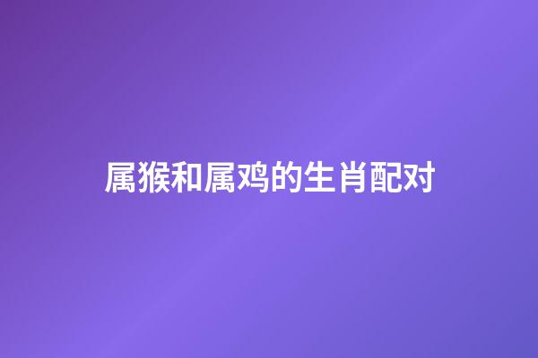 属猴和属鸡的生肖配对