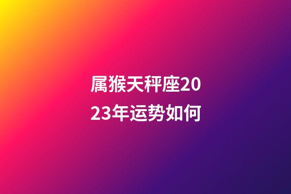 属猴天秤座2023年运势如何-第1张-星座运势-玄机派