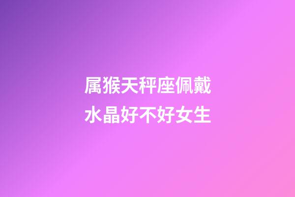 属猴天秤座佩戴水晶好不好女生-第1张-星座运势-玄机派