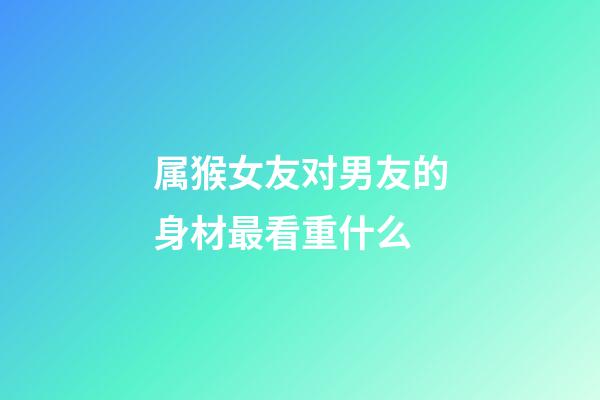 属猴女友对男友的身材最看重什么
