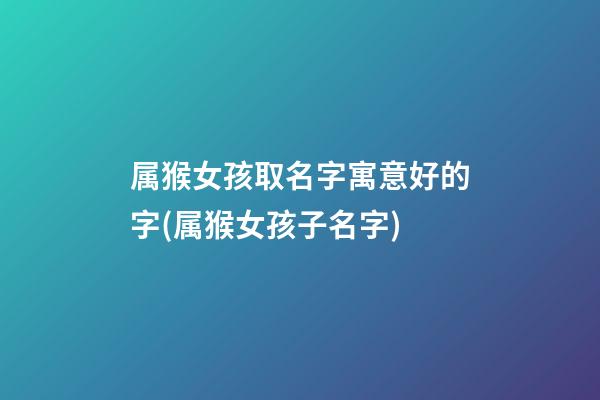 属猴女孩取名字寓意好的字(属猴女孩子名字)