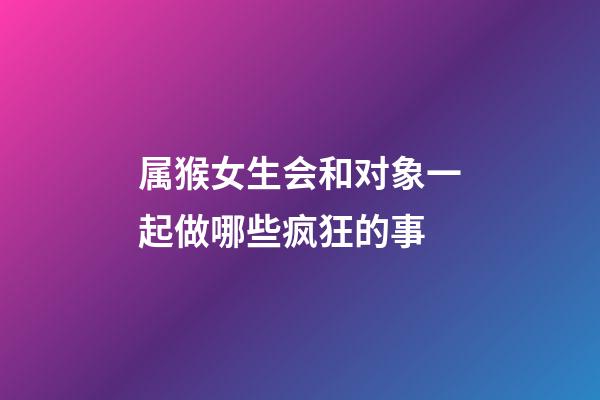 属猴女生会和对象一起做哪些疯狂的事