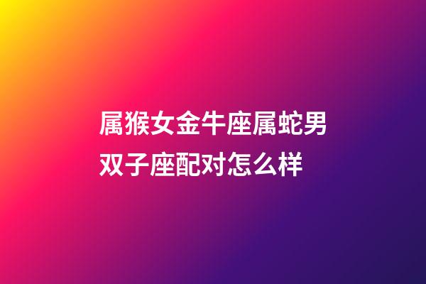 属猴女金牛座属蛇男双子座配对怎么样-第1张-星座运势-玄机派