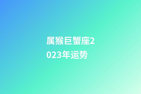 属猴巨蟹座2023年运势