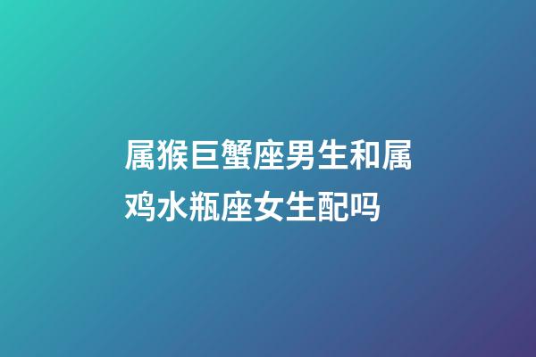 属猴巨蟹座男生和属鸡水瓶座女生配吗-第1张-星座运势-玄机派