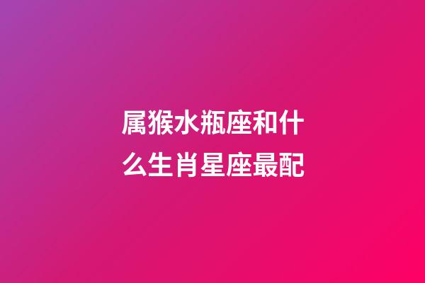 属猴水瓶座和什么生肖星座最配