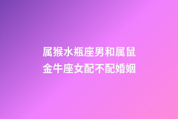 属猴水瓶座男和属鼠金牛座女配不配婚姻-第1张-星座运势-玄机派