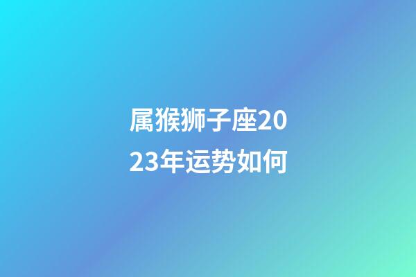 属猴狮子座2023年运势如何