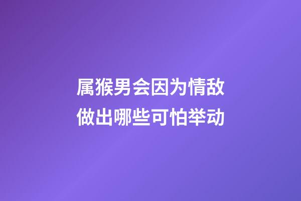 属猴男会因为情敌做出哪些可怕举动