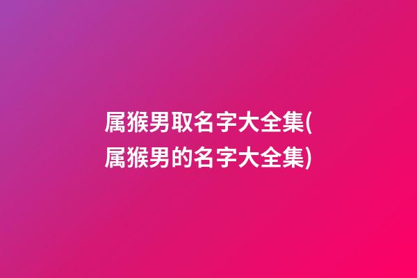 属猴男取名字大全集(属猴男的名字大全集)