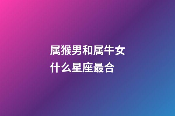 属猴男和属牛女什么星座最合-第1张-星座运势-玄机派