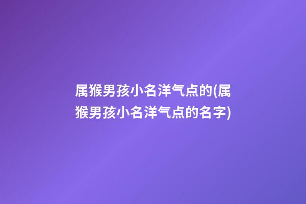 属猴男孩小名洋气点的(属猴男孩小名洋气点的名字)