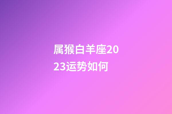 属猴白羊座2023运势如何