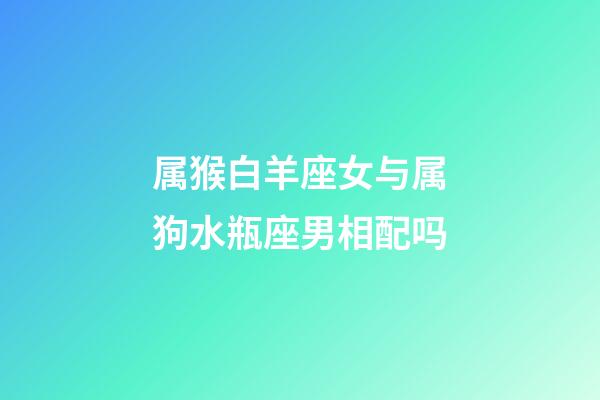 属猴白羊座女与属狗水瓶座男相配吗-第1张-星座运势-玄机派