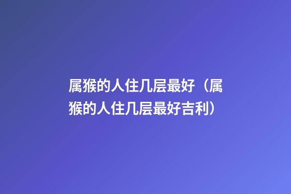 属猴的人住几层最好（属猴的人住几层最好吉利）
