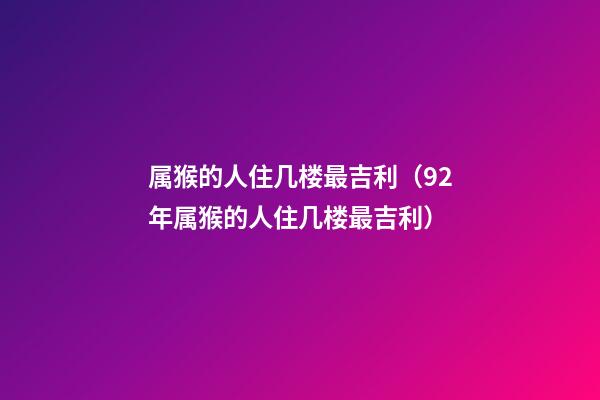 属猴的人住几楼最吉利（92年属猴的人住几楼最吉利）