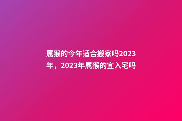 属猴的今年适合搬家吗2023年，2023年属猴的宜入宅吗