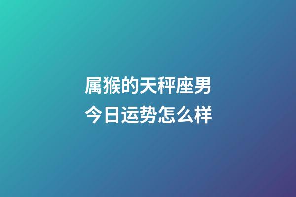 属猴的天秤座男今日运势怎么样-第1张-星座运势-玄机派