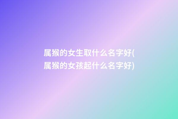 属猴的女生取什么名字好(属猴的女孩起什么名字好)
