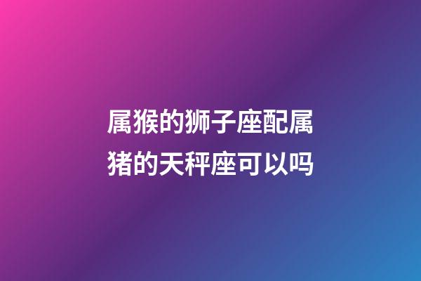 属猴的狮子座配属猪的天秤座可以吗-第1张-星座运势-玄机派