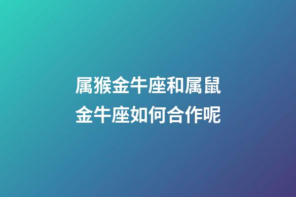 属猴金牛座和属鼠金牛座如何合作呢-第1张-星座运势-玄机派