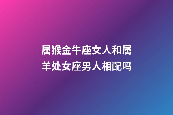 属猴金牛座女人和属羊处女座男人相配吗-第1张-星座运势-玄机派