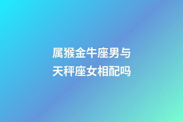 属猴金牛座男与天秤座女相配吗-第1张-星座运势-玄机派