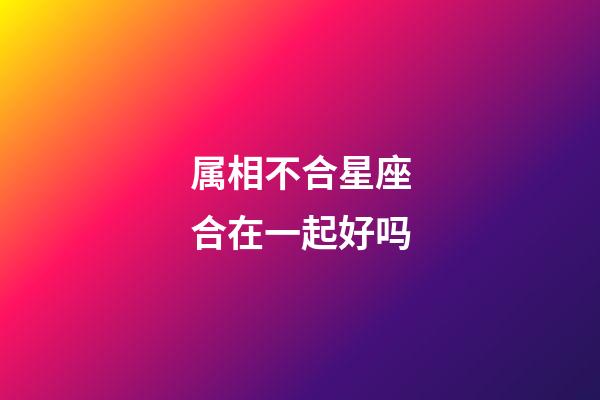 属相不合星座合在一起好吗-第1张-星座运势-玄机派