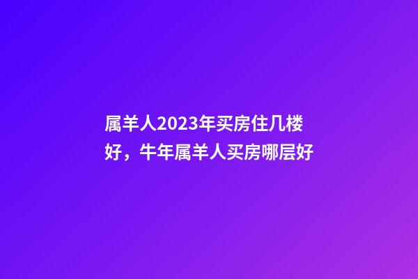属羊人2023年买房住几楼好，牛年属羊人买房哪层好