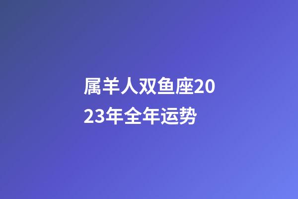 属羊人双鱼座2023年全年运势-第1张-星座运势-玄机派