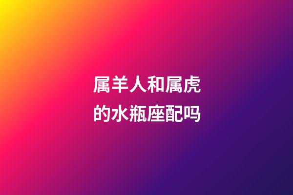 属羊人和属虎的水瓶座配吗-第1张-星座运势-玄机派