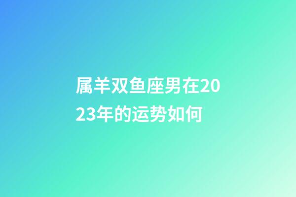 属羊双鱼座男在2023年的运势如何-第1张-星座运势-玄机派