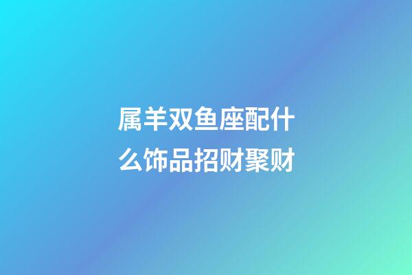 属羊双鱼座配什么饰品招财聚财