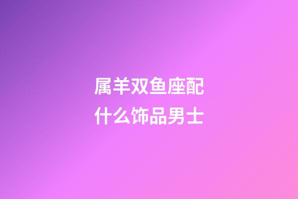 属羊双鱼座配什么饰品男士-第1张-星座运势-玄机派