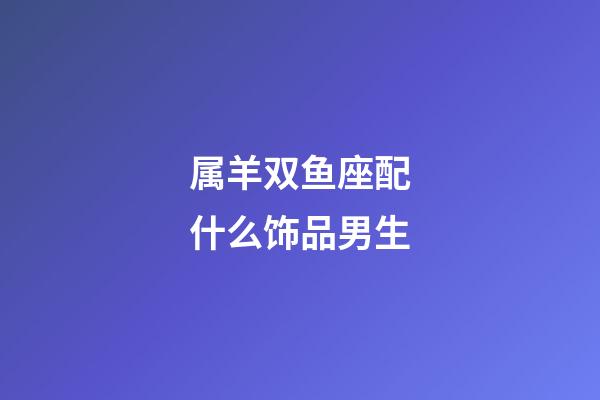 属羊双鱼座配什么饰品男生-第1张-星座运势-玄机派