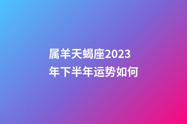 属羊天蝎座2023年下半年运势如何