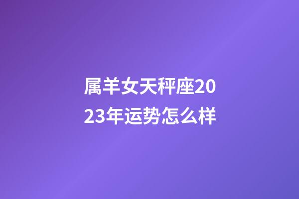 属羊女天秤座2023年运势怎么样-第1张-星座运势-玄机派