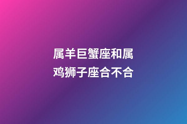 属羊巨蟹座和属鸡狮子座合不合-第1张-星座运势-玄机派